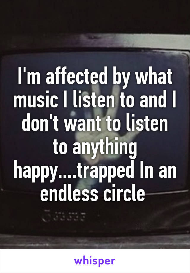 I'm affected by what music I listen to and I don't want to listen to anything happy....trapped In an endless circle 