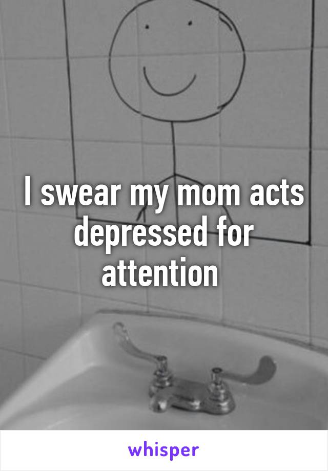 I swear my mom acts depressed for attention 