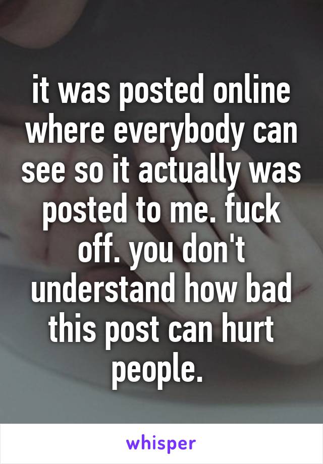 it was posted online where everybody can see so it actually was posted to me. fuck off. you don't understand how bad this post can hurt people. 