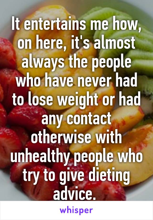 It entertains me how, on here, it's almost always the people who have never had to lose weight or had any contact otherwise with unhealthy people who try to give dieting advice. 