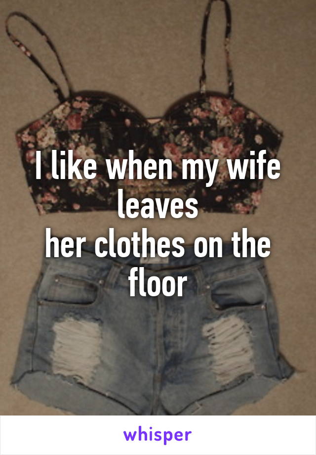 I like when my wife leaves
her clothes on the floor