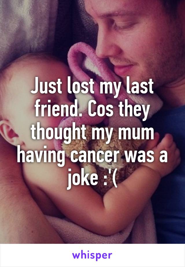 Just lost my last friend. Cos they thought my mum having cancer was a joke :'(