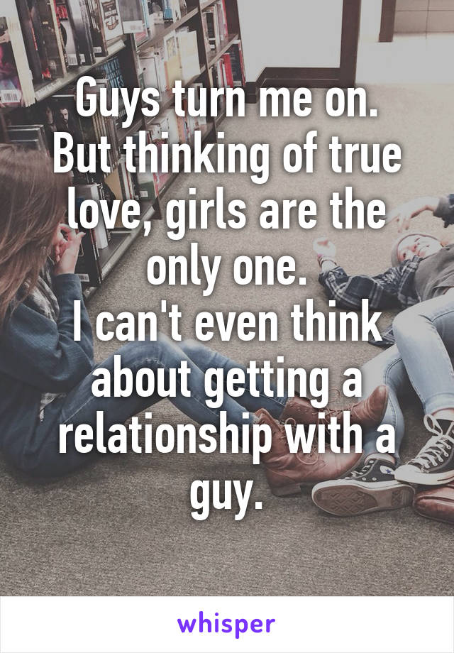 Guys turn me on.
But thinking of true love, girls are the only one.
I can't even think about getting a relationship with a guy.
