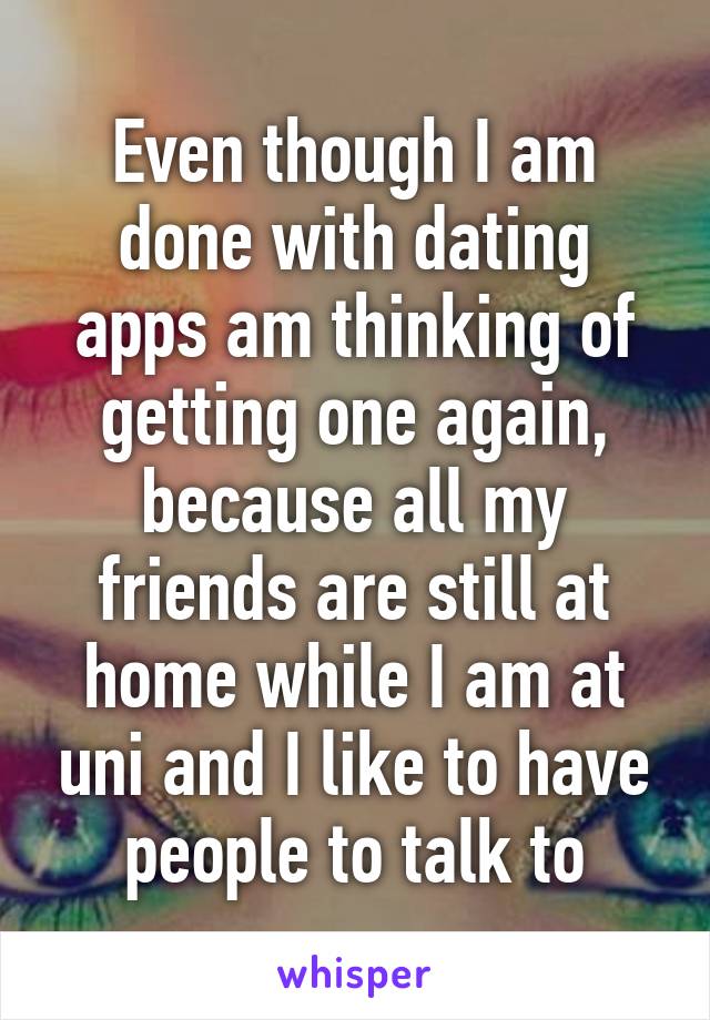 Even though I am done with dating apps am thinking of getting one again, because all my friends are still at home while I am at uni and I like to have people to talk to