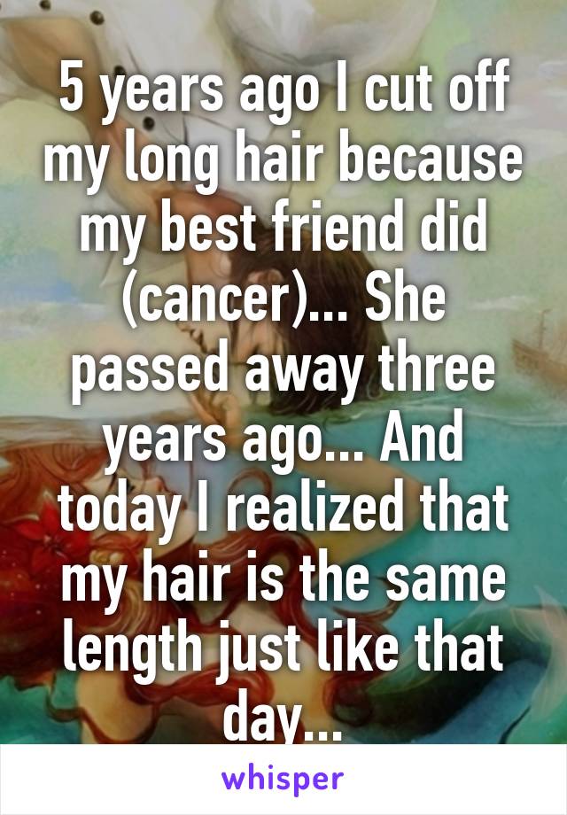 5 years ago I cut off my long hair because my best friend did (cancer)... She passed away three years ago... And today I realized that my hair is the same length just like that day...