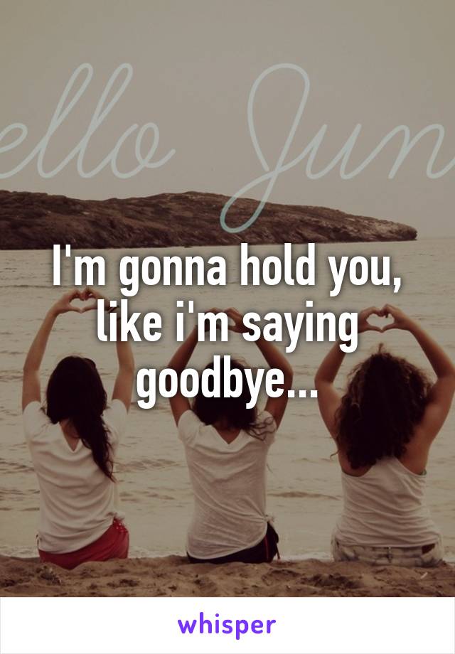 I'm gonna hold you, like i'm saying goodbye...