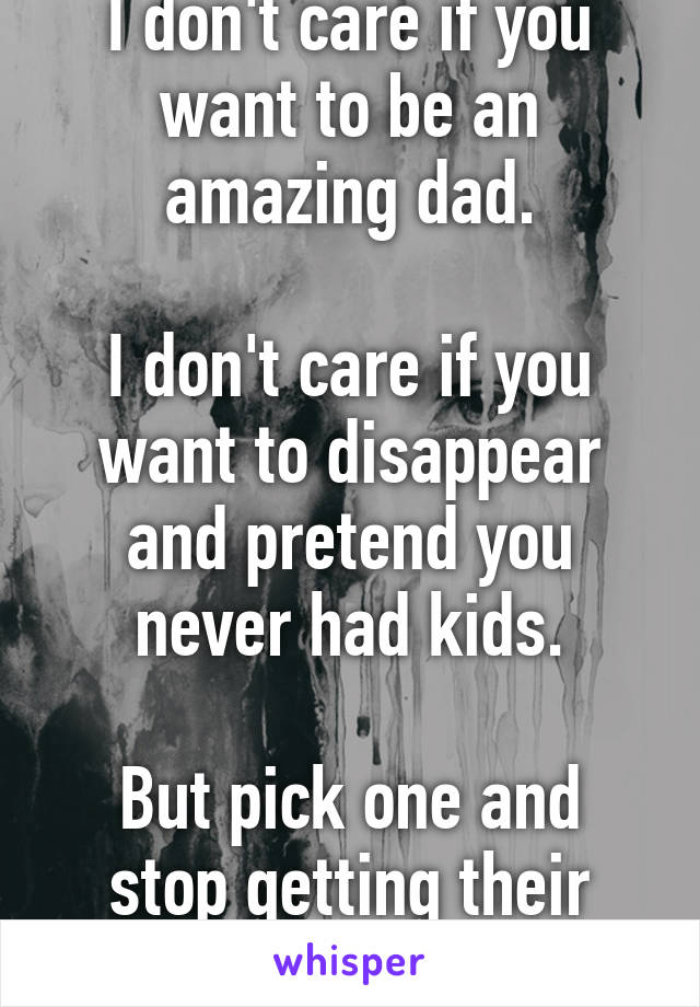 I don't care if you want to be an amazing dad.

I don't care if you want to disappear and pretend you never had kids.

But pick one and stop getting their hopes up!