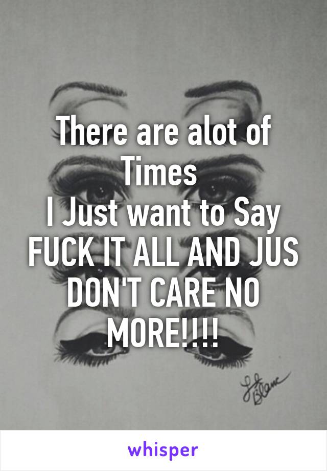 There are alot of Times 
I Just want to Say FUCK IT ALL AND JUS DON'T CARE NO MORE!!!!