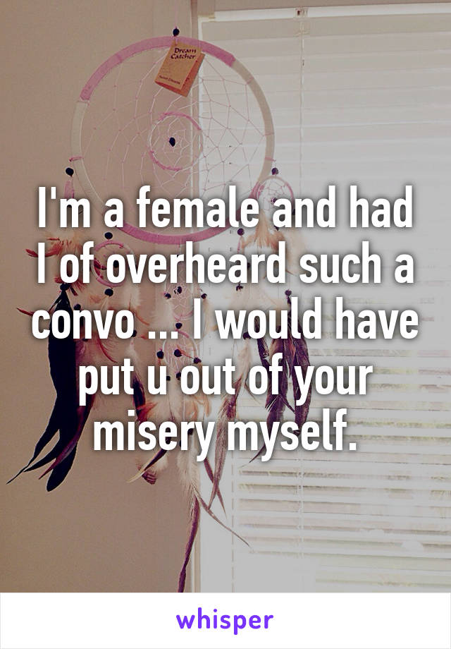 I'm a female and had I of overheard such a convo ... I would have put u out of your misery myself.