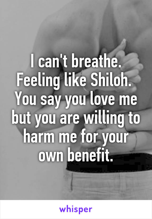 I can't breathe. Feeling like Shiloh.  You say you love me but you are willing to harm me for your own benefit.