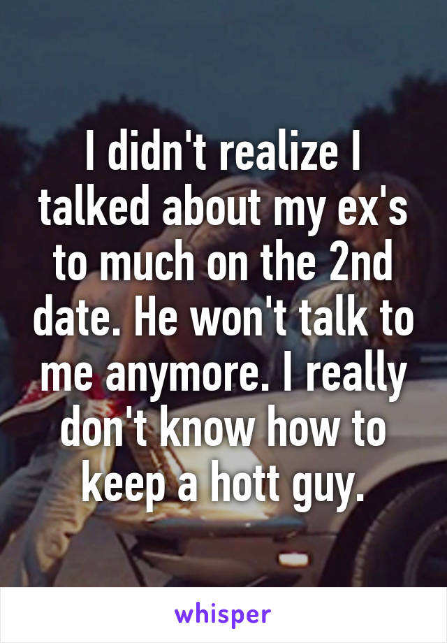 I didn't realize I talked about my ex's to much on the 2nd date. He won't talk to me anymore. I really don't know how to keep a hott guy.