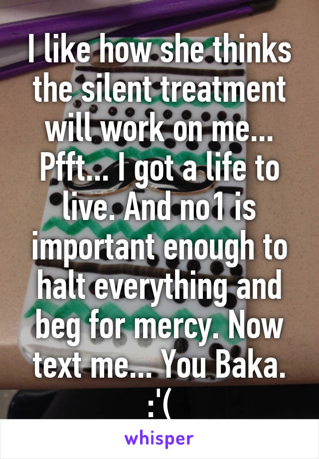 I like how she thinks the silent treatment will work on me... Pfft... I got a life to live. And no1 is important enough to halt everything and beg for mercy. Now text me... You Baka. :'(