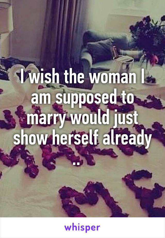 I wish the woman I am supposed to marry would just show herself already ..   