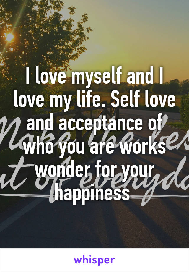 I love myself and I love my life. Self love and acceptance of who you are works wonder for your happiness 