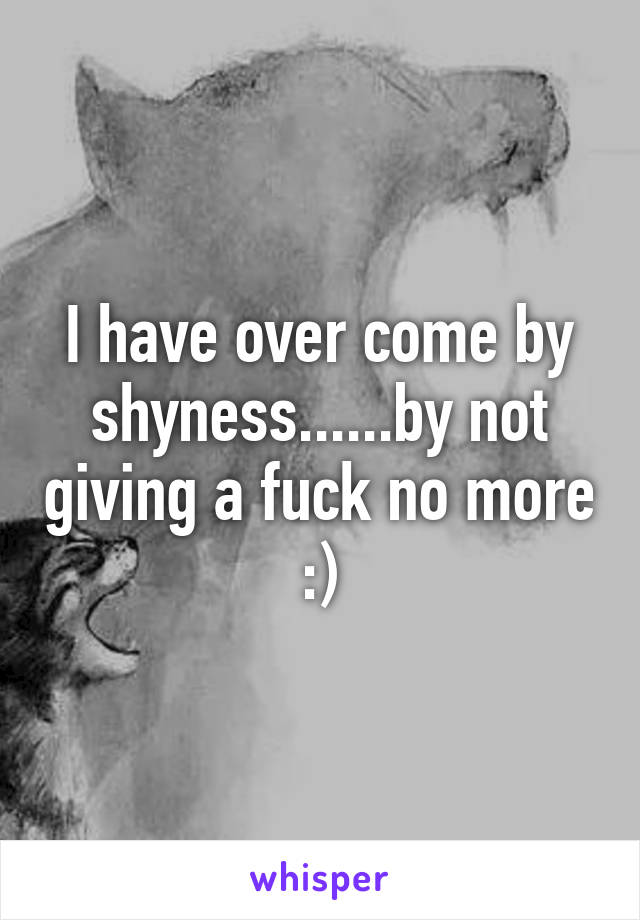 I have over come by shyness......by not giving a fuck no more :)