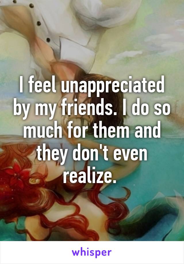 I feel unappreciated by my friends. I do so much for them and they don't even realize. 