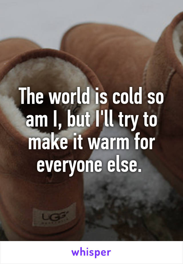 The world is cold so am I, but I'll try to make it warm for everyone else. 