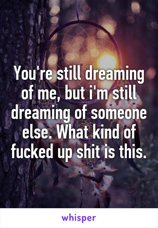 You're still dreaming of me, but i'm still dreaming of someone else. What kind of fucked up shit is this.