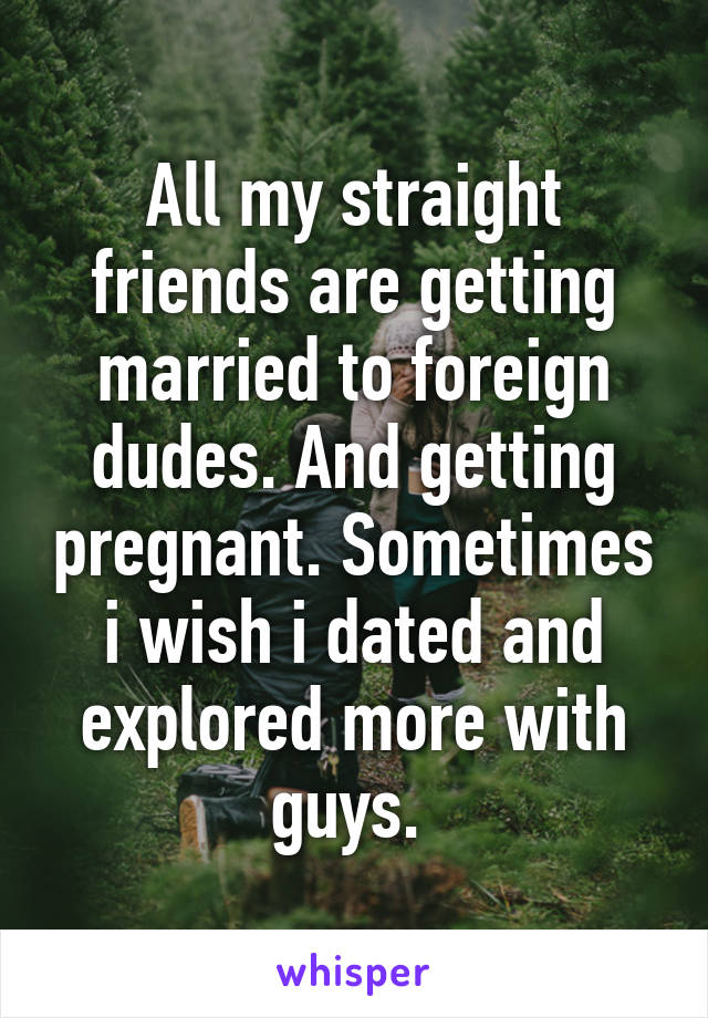 All my straight friends are getting married to foreign dudes. And getting pregnant. Sometimes i wish i dated and explored more with guys. 