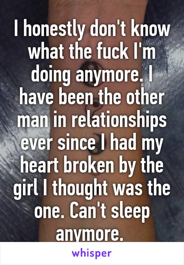 I honestly don't know what the fuck I'm doing anymore. I have been the other man in relationships ever since I had my heart broken by the girl I thought was the one. Can't sleep anymore. 