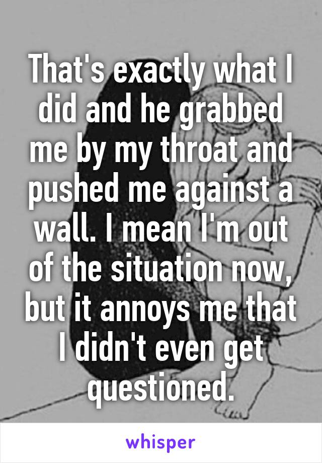 That's exactly what I did and he grabbed me by my throat and pushed me against a wall. I mean I'm out of the situation now, but it annoys me that I didn't even get questioned.