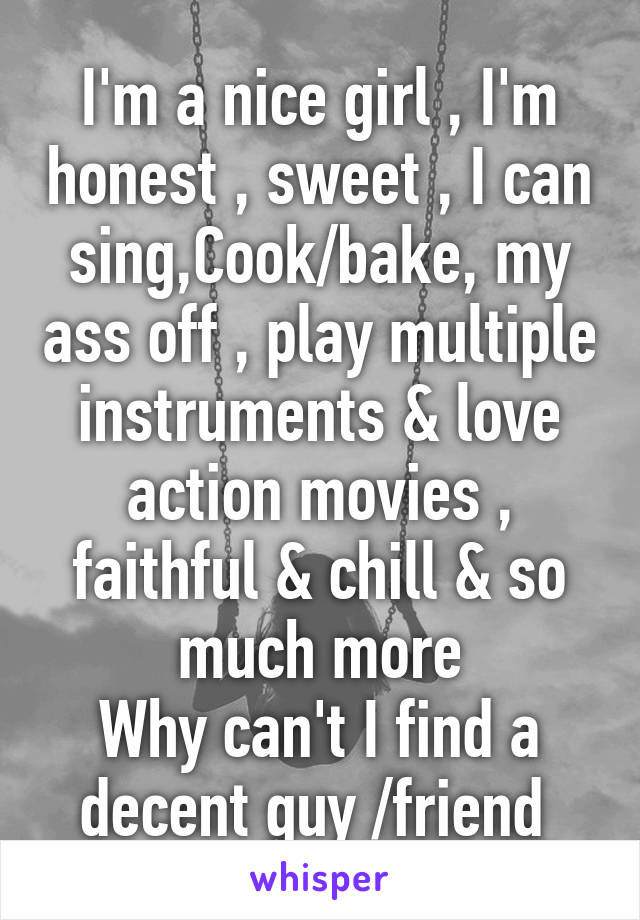 I'm a nice girl , I'm honest , sweet , I can sing,Cook/bake, my ass off , play multiple instruments & love action movies , faithful & chill & so much more
Why can't I find a decent guy /friend 