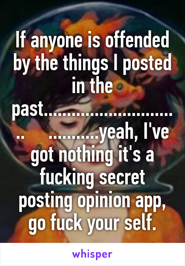 If anyone is offended by the things I posted in the past..............................     ...........yeah, I've got nothing it's a fucking secret posting opinion app, go fuck your self.