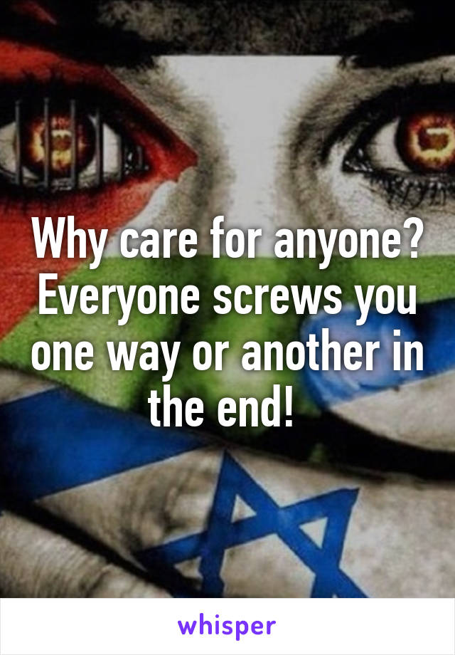 Why care for anyone? Everyone screws you one way or another in the end! 