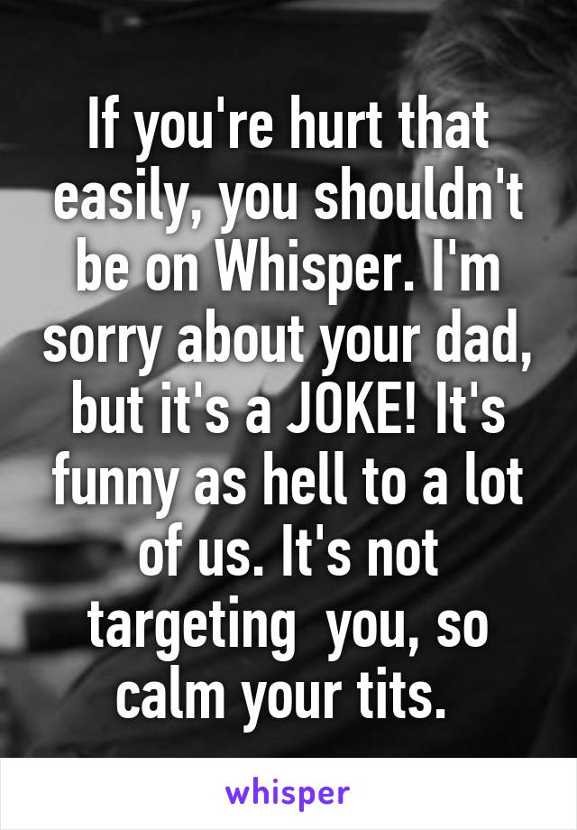 If you're hurt that easily, you shouldn't be on Whisper. I'm sorry about your dad, but it's a JOKE! It's funny as hell to a lot of us. It's not targeting  you, so calm your tits. 