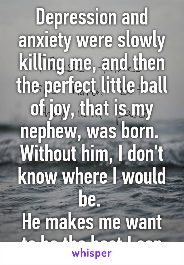 Depression and anxiety were slowly killing me, and then the perfect little ball of joy, that is my nephew, was born. 
Without him, I don't know where I would be. 
He makes me want to be the best I can