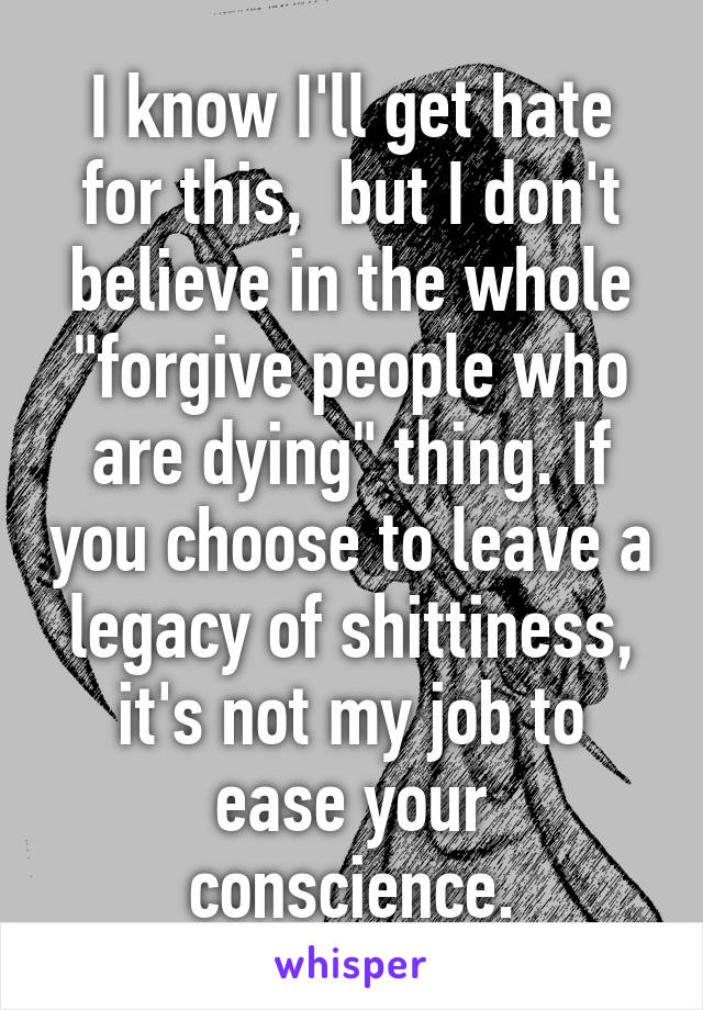 I know I'll get hate for this,  but I don't believe in the whole "forgive people who are dying" thing. If you choose to leave a legacy of shittiness, it's not my job to ease your conscience.