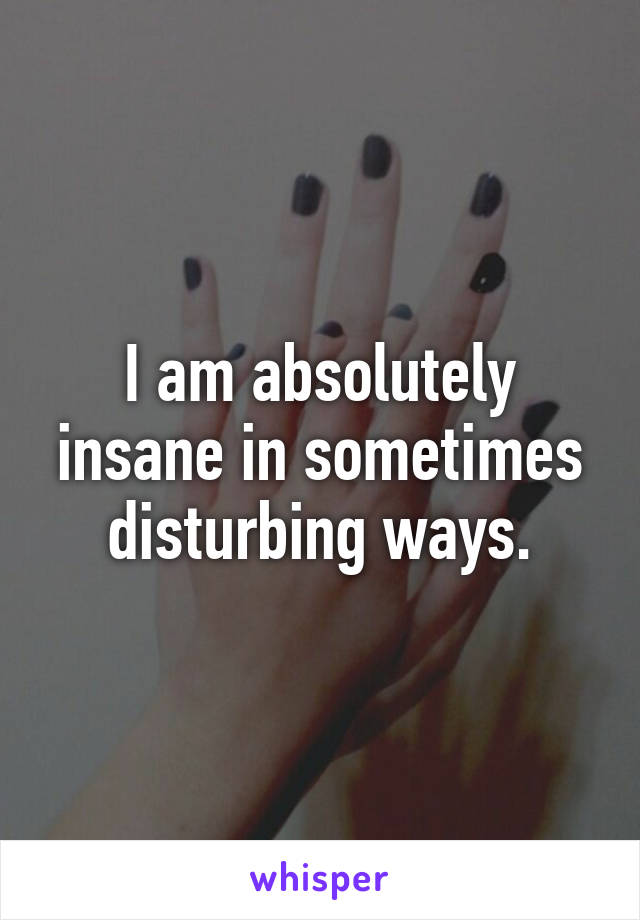 I am absolutely insane in sometimes disturbing ways.