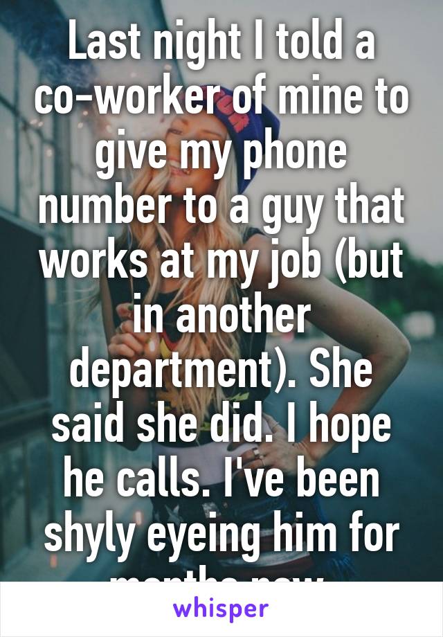 Last night I told a co-worker of mine to give my phone number to a guy that works at my job (but in another department). She said she did. I hope he calls. I've been shyly eyeing him for months now.