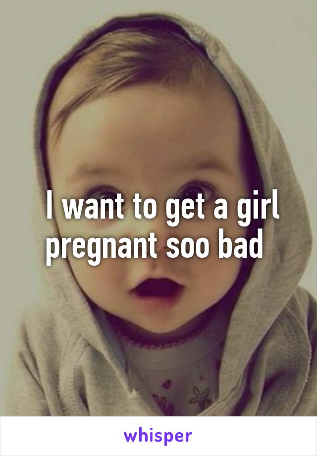  I want to get a girl pregnant soo bad 