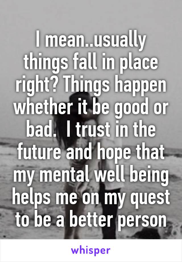 I mean..usually things fall in place right? Things happen whether it be good or bad.  I trust in the future and hope that my mental well being helps me on my quest to be a better person