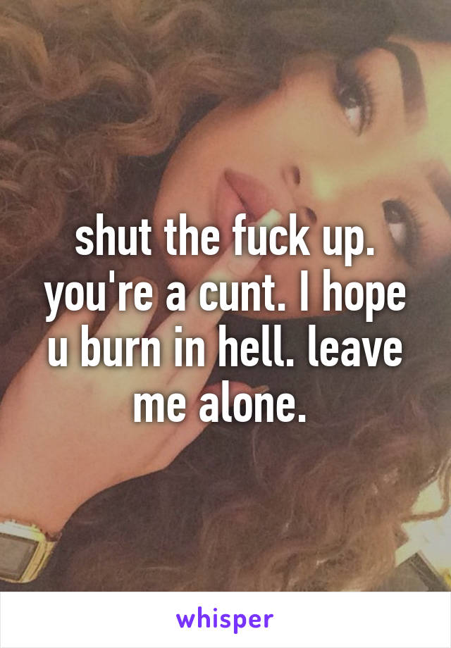 shut the fuck up. you're a cunt. I hope u burn in hell. leave me alone. 