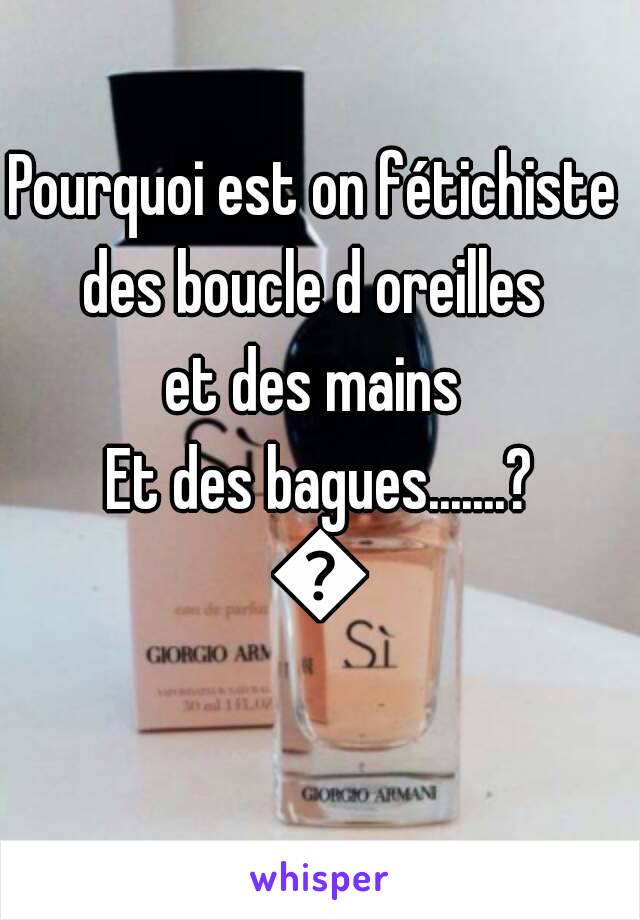 Pourquoi est on fétichiste 
des boucle d oreilles 
et des mains 
Et des bagues.......?
😉