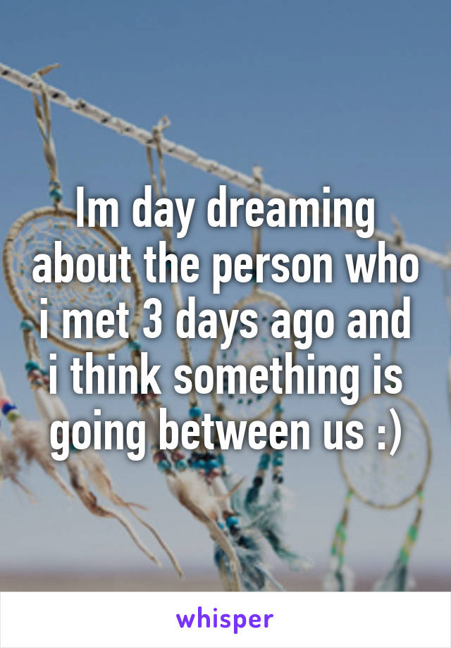 Im day dreaming about the person who i met 3 days ago and i think something is going between us :)