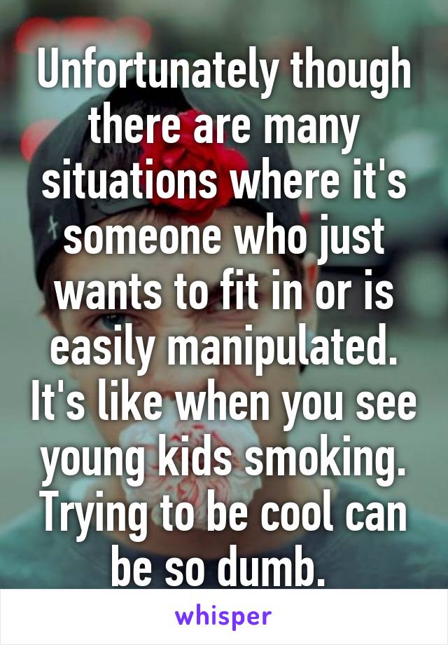 Unfortunately though there are many situations where it's someone who just wants to fit in or is easily manipulated. It's like when you see young kids smoking. Trying to be cool can be so dumb. 