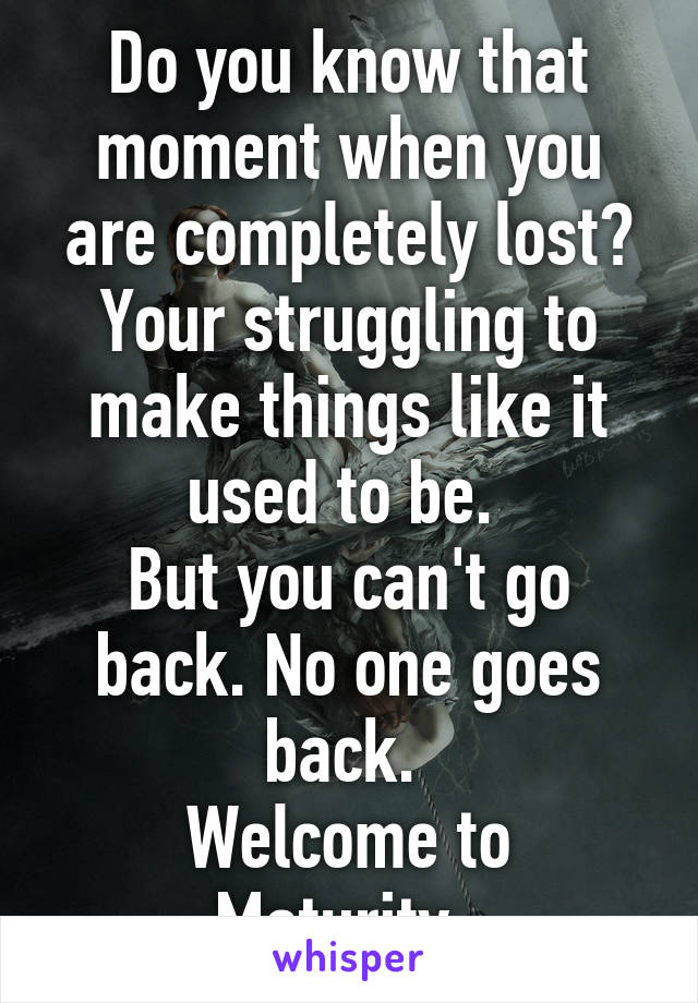 Do you know that moment when you are completely lost? Your struggling to make things like it used to be. 
But you can't go back. No one goes back. 
Welcome to Maturity. 