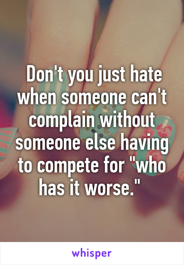  Don't you just hate when someone can't complain without someone else having to compete for "who has it worse." 