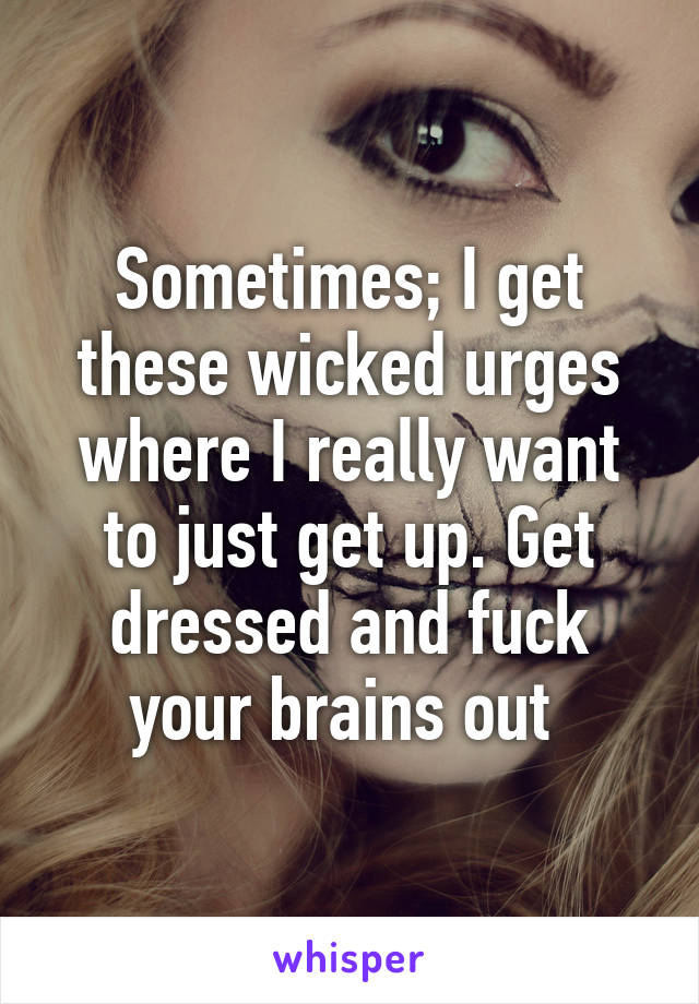 Sometimes; I get these wicked urges where I really want to just get up. Get dressed and fuck your brains out 