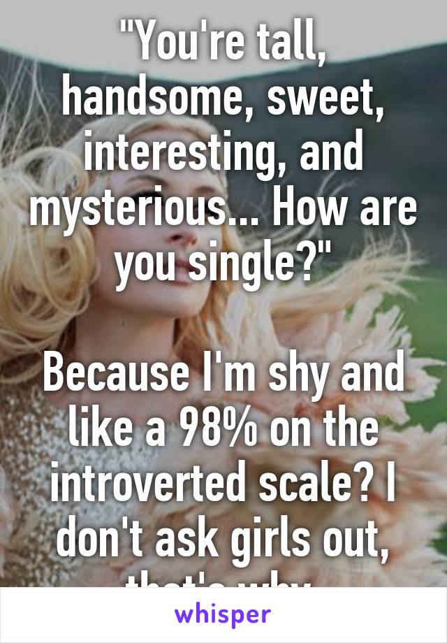 "You're tall, handsome, sweet, interesting, and mysterious... How are you single?"

Because I'm shy and like a 98% on the introverted scale? I don't ask girls out, that's why.