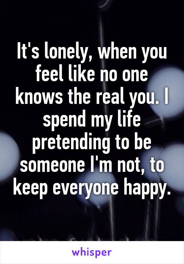 It's lonely, when you feel like no one knows the real you. I spend my life pretending to be someone I'm not, to keep everyone happy. 