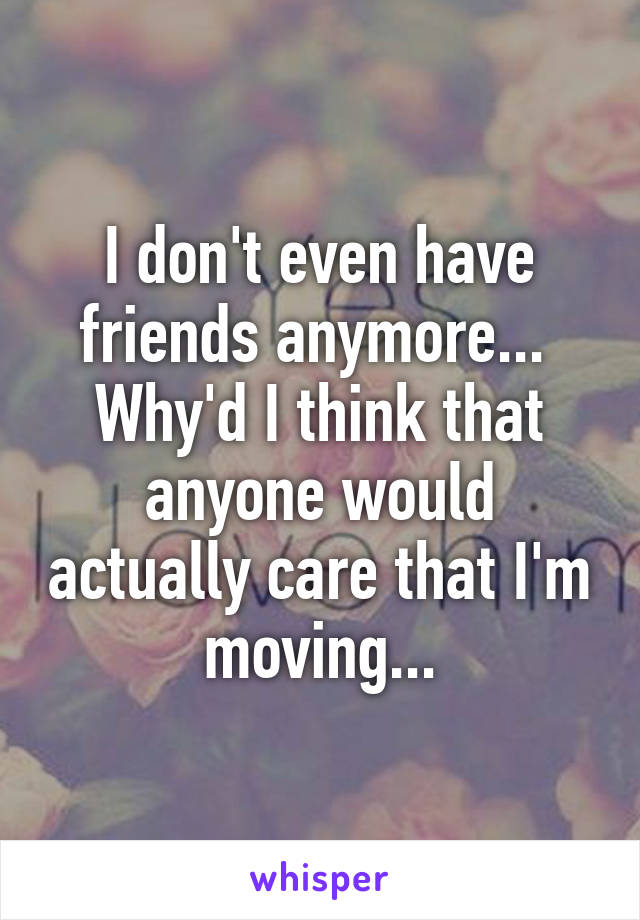 I don't even have friends anymore... 
Why'd I think that anyone would actually care that I'm moving...