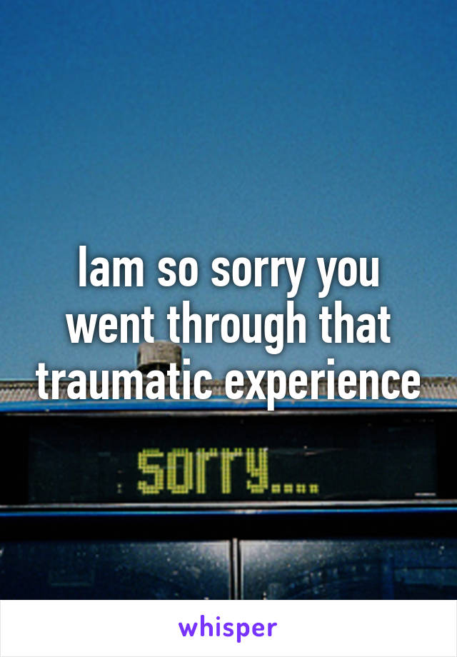 Iam so sorry you went through that traumatic experience