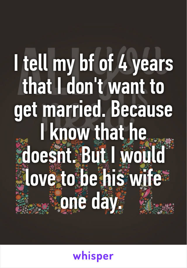 I tell my bf of 4 years that I don't want to get married. Because I know that he doesnt. But I would love to be his wife one day. 