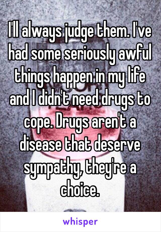 I'll always judge them. I've had some seriously awful things happen in my life and I didn't need drugs to cope. Drugs aren't a disease that deserve sympathy, they're a choice.