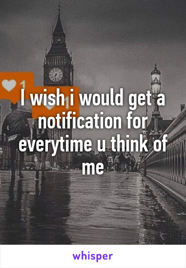 I wish i would get a notification for everytime u think of me