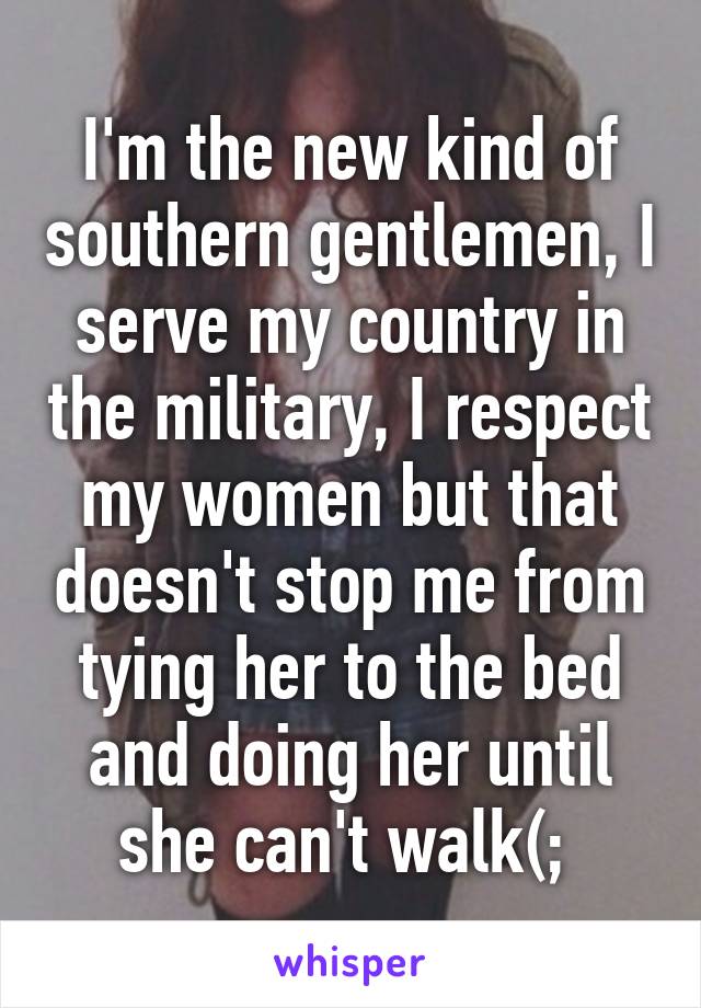 I'm the new kind of southern gentlemen, I serve my country in the military, I respect my women but that doesn't stop me from tying her to the bed and doing her until she can't walk(; 